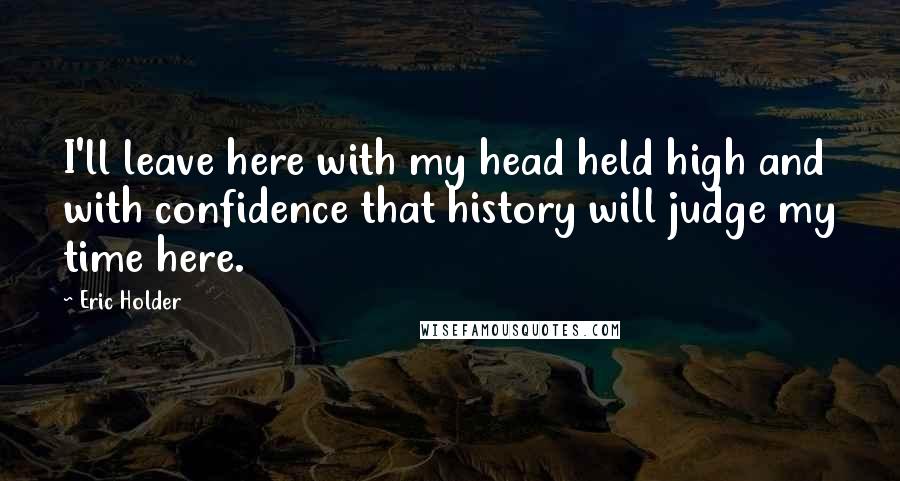 Eric Holder Quotes: I'll leave here with my head held high and with confidence that history will judge my time here.