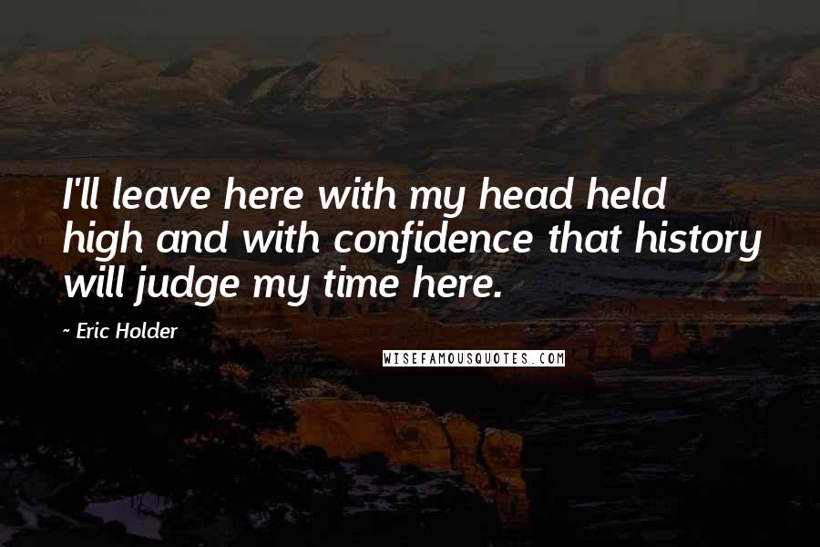 Eric Holder Quotes: I'll leave here with my head held high and with confidence that history will judge my time here.