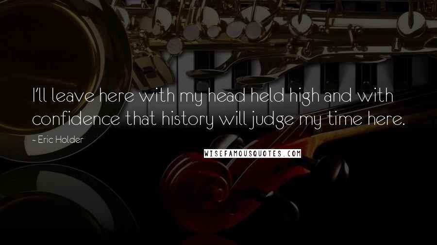 Eric Holder Quotes: I'll leave here with my head held high and with confidence that history will judge my time here.