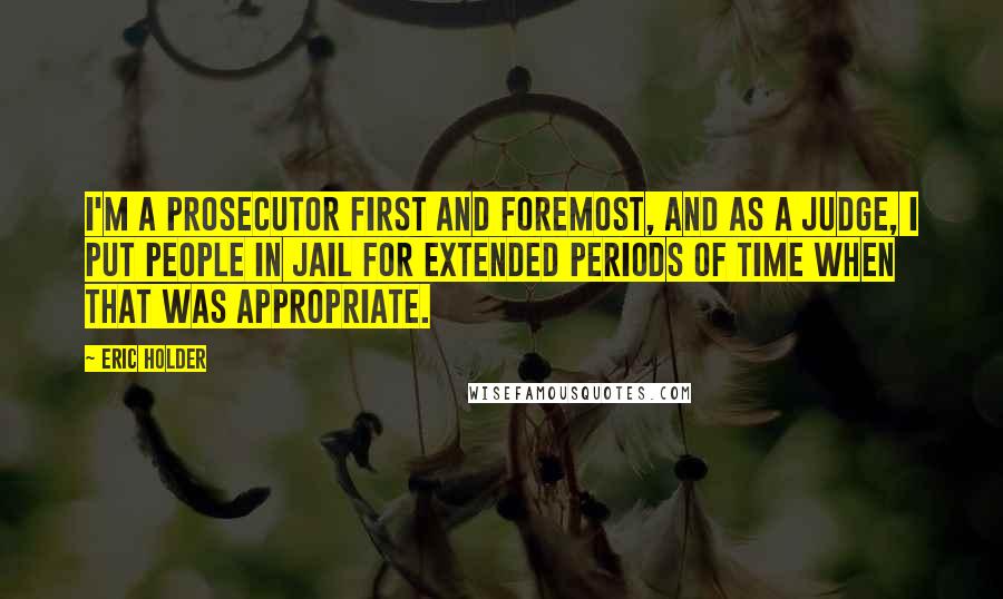 Eric Holder Quotes: I'm a prosecutor first and foremost, and as a judge, I put people in jail for extended periods of time when that was appropriate.