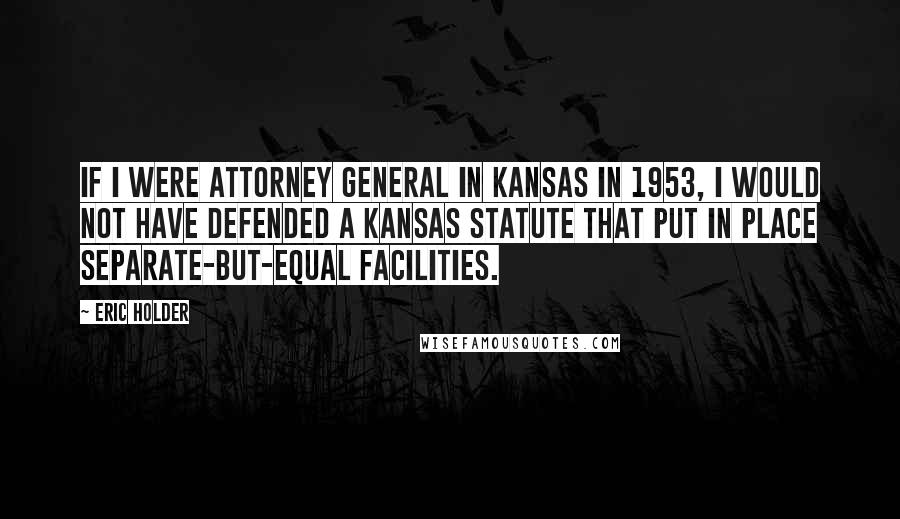 Eric Holder Quotes: If I were attorney general in Kansas in 1953, I would not have defended a Kansas statute that put in place separate-but-equal facilities.