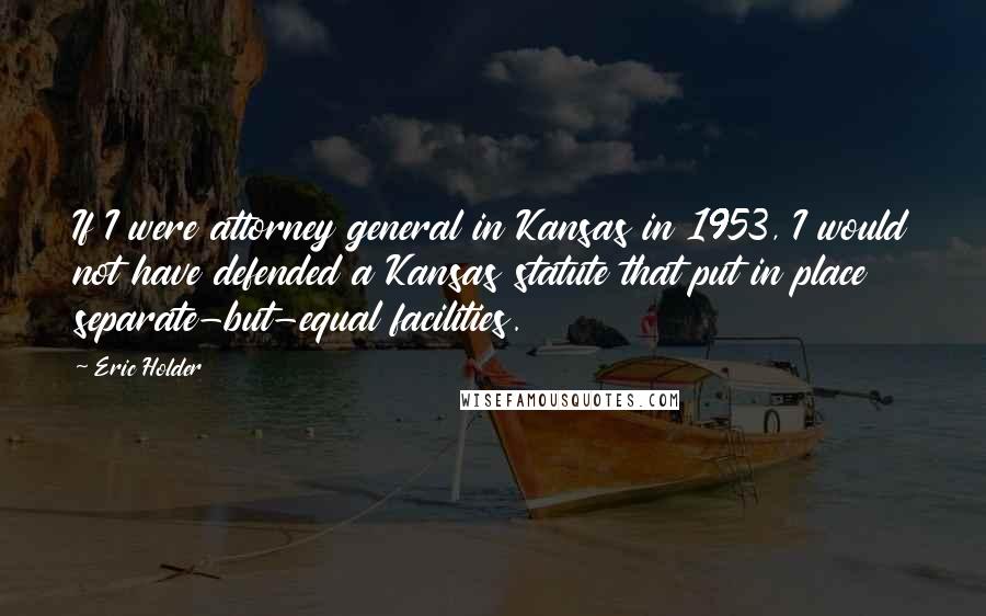Eric Holder Quotes: If I were attorney general in Kansas in 1953, I would not have defended a Kansas statute that put in place separate-but-equal facilities.