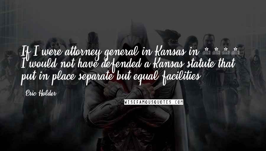 Eric Holder Quotes: If I were attorney general in Kansas in 1953, I would not have defended a Kansas statute that put in place separate-but-equal facilities.