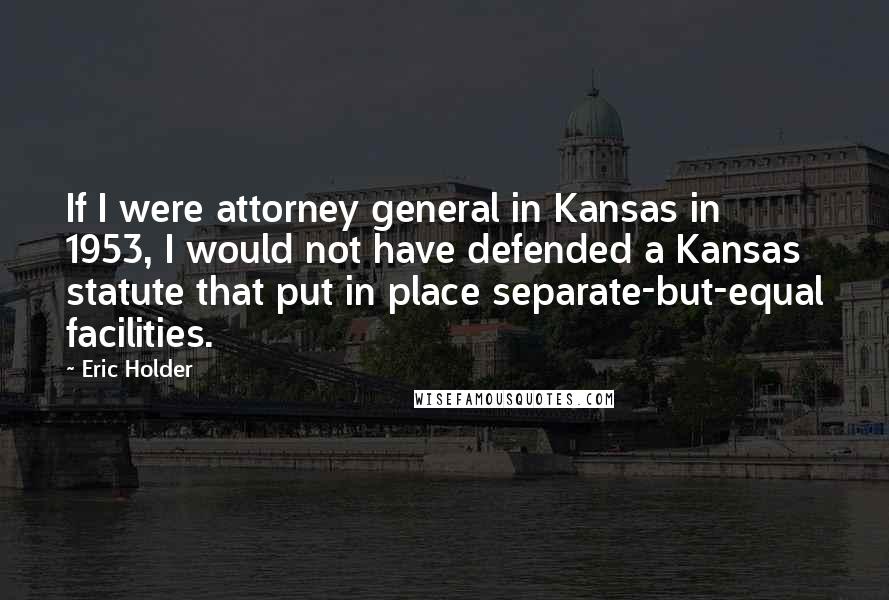 Eric Holder Quotes: If I were attorney general in Kansas in 1953, I would not have defended a Kansas statute that put in place separate-but-equal facilities.