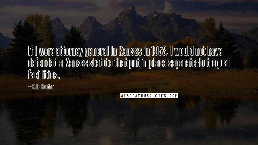 Eric Holder Quotes: If I were attorney general in Kansas in 1953, I would not have defended a Kansas statute that put in place separate-but-equal facilities.