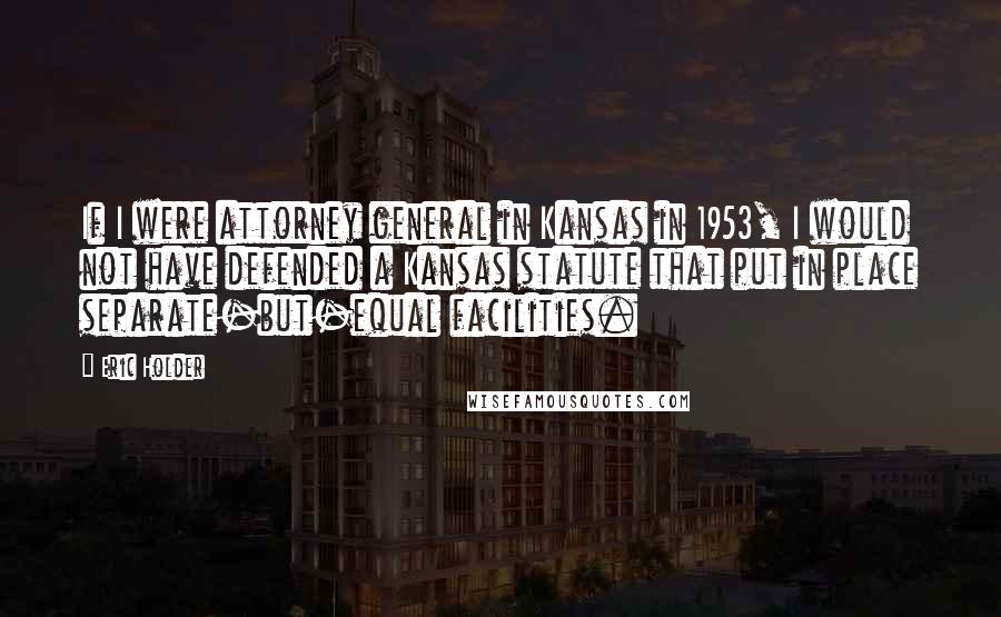 Eric Holder Quotes: If I were attorney general in Kansas in 1953, I would not have defended a Kansas statute that put in place separate-but-equal facilities.