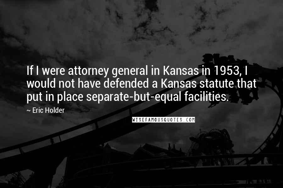 Eric Holder Quotes: If I were attorney general in Kansas in 1953, I would not have defended a Kansas statute that put in place separate-but-equal facilities.