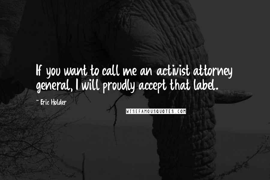 Eric Holder Quotes: If you want to call me an activist attorney general, I will proudly accept that label.