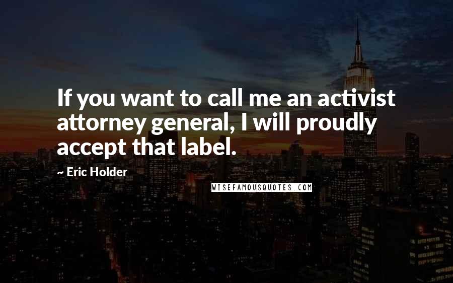 Eric Holder Quotes: If you want to call me an activist attorney general, I will proudly accept that label.