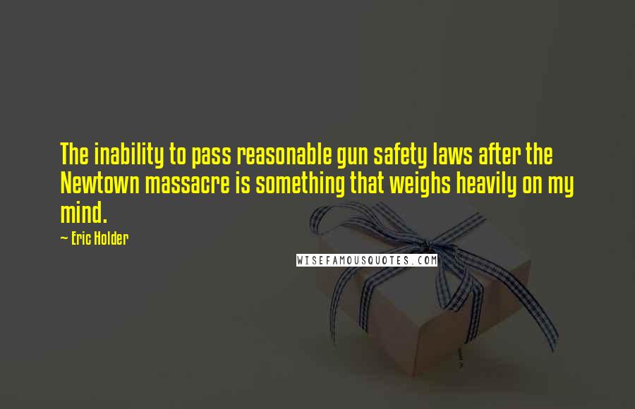 Eric Holder Quotes: The inability to pass reasonable gun safety laws after the Newtown massacre is something that weighs heavily on my mind.