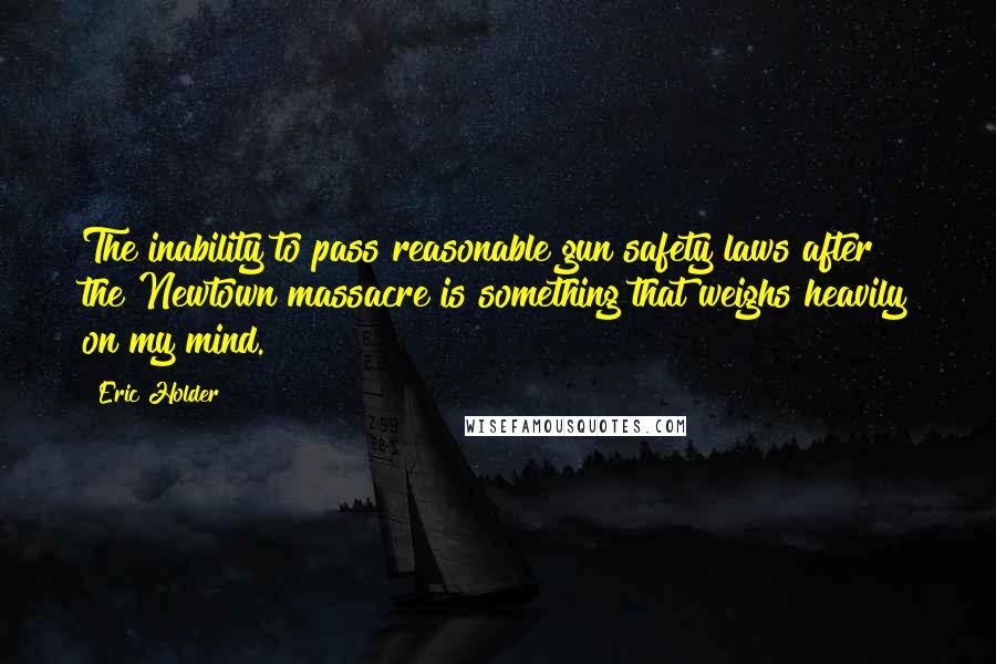 Eric Holder Quotes: The inability to pass reasonable gun safety laws after the Newtown massacre is something that weighs heavily on my mind.