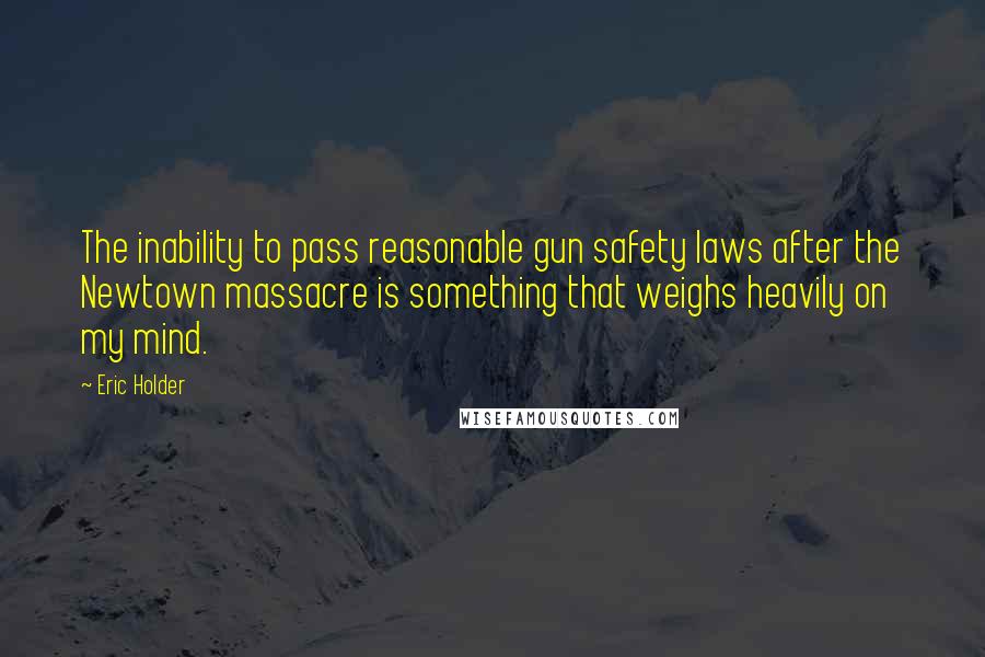 Eric Holder Quotes: The inability to pass reasonable gun safety laws after the Newtown massacre is something that weighs heavily on my mind.