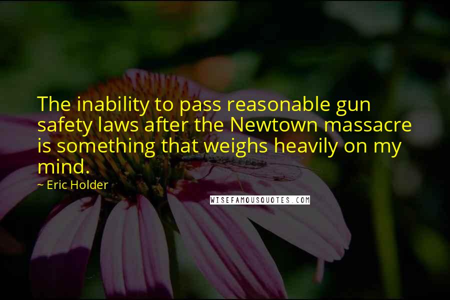 Eric Holder Quotes: The inability to pass reasonable gun safety laws after the Newtown massacre is something that weighs heavily on my mind.