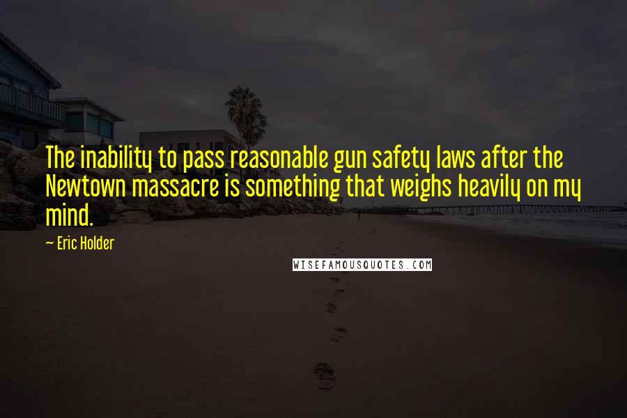 Eric Holder Quotes: The inability to pass reasonable gun safety laws after the Newtown massacre is something that weighs heavily on my mind.