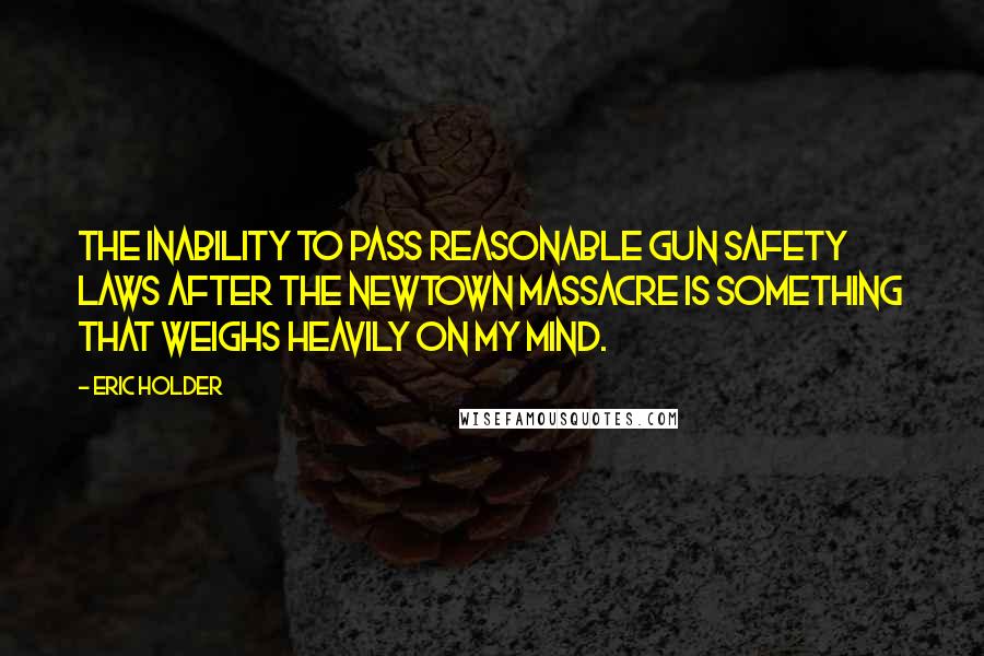 Eric Holder Quotes: The inability to pass reasonable gun safety laws after the Newtown massacre is something that weighs heavily on my mind.