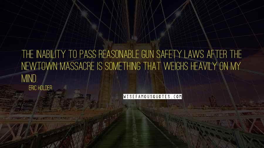 Eric Holder Quotes: The inability to pass reasonable gun safety laws after the Newtown massacre is something that weighs heavily on my mind.