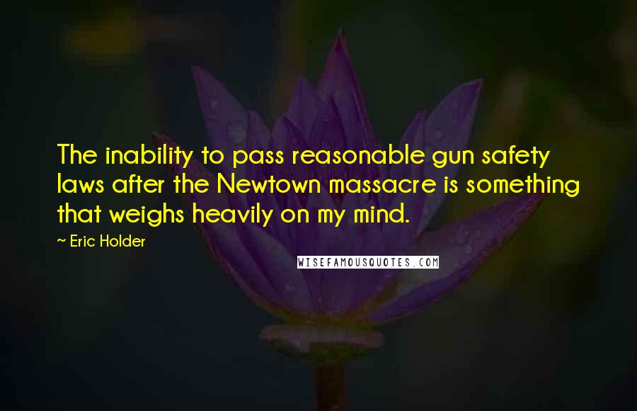 Eric Holder Quotes: The inability to pass reasonable gun safety laws after the Newtown massacre is something that weighs heavily on my mind.