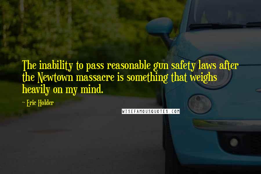 Eric Holder Quotes: The inability to pass reasonable gun safety laws after the Newtown massacre is something that weighs heavily on my mind.