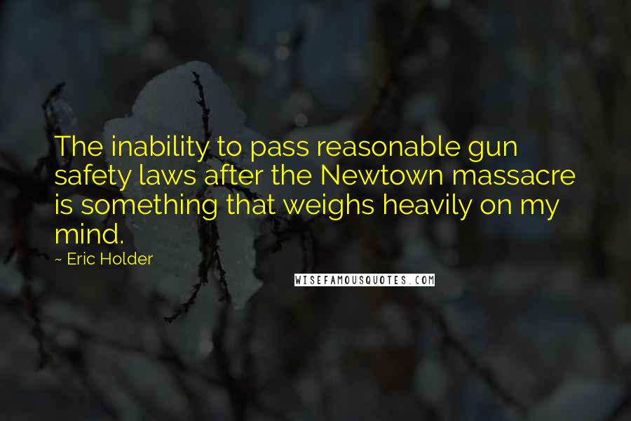 Eric Holder Quotes: The inability to pass reasonable gun safety laws after the Newtown massacre is something that weighs heavily on my mind.