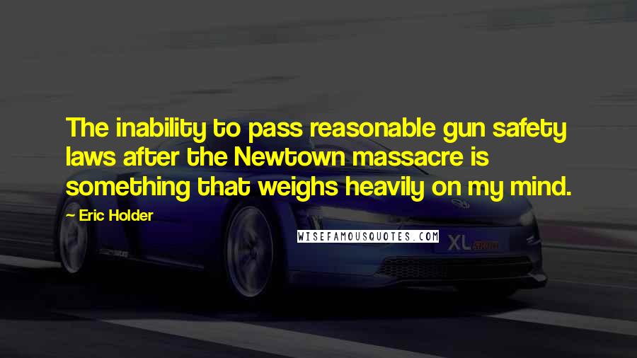 Eric Holder Quotes: The inability to pass reasonable gun safety laws after the Newtown massacre is something that weighs heavily on my mind.