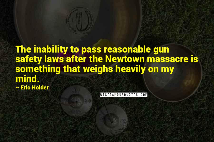 Eric Holder Quotes: The inability to pass reasonable gun safety laws after the Newtown massacre is something that weighs heavily on my mind.