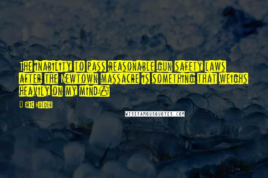 Eric Holder Quotes: The inability to pass reasonable gun safety laws after the Newtown massacre is something that weighs heavily on my mind.