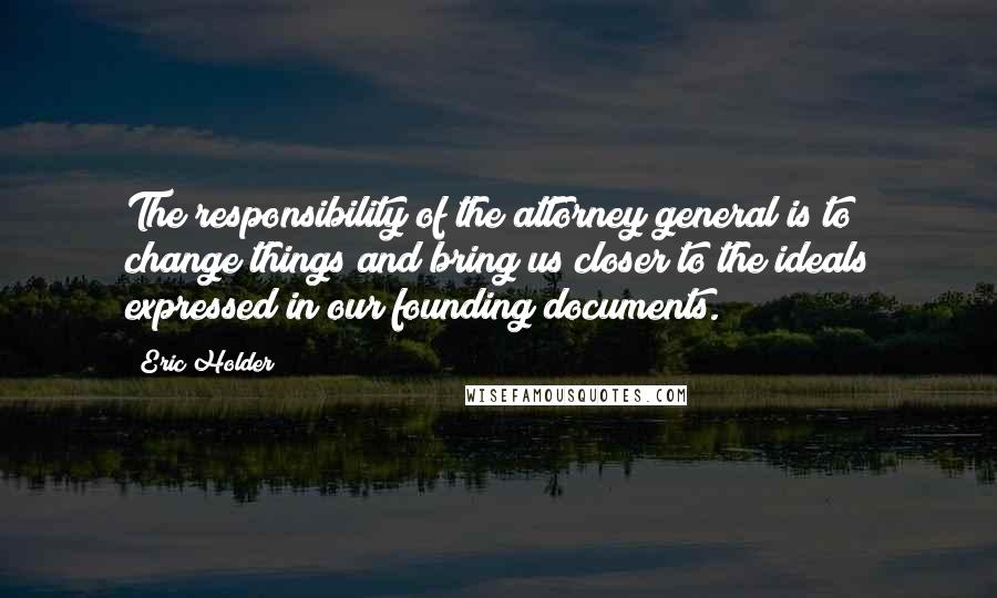 Eric Holder Quotes: The responsibility of the attorney general is to change things and bring us closer to the ideals expressed in our founding documents.