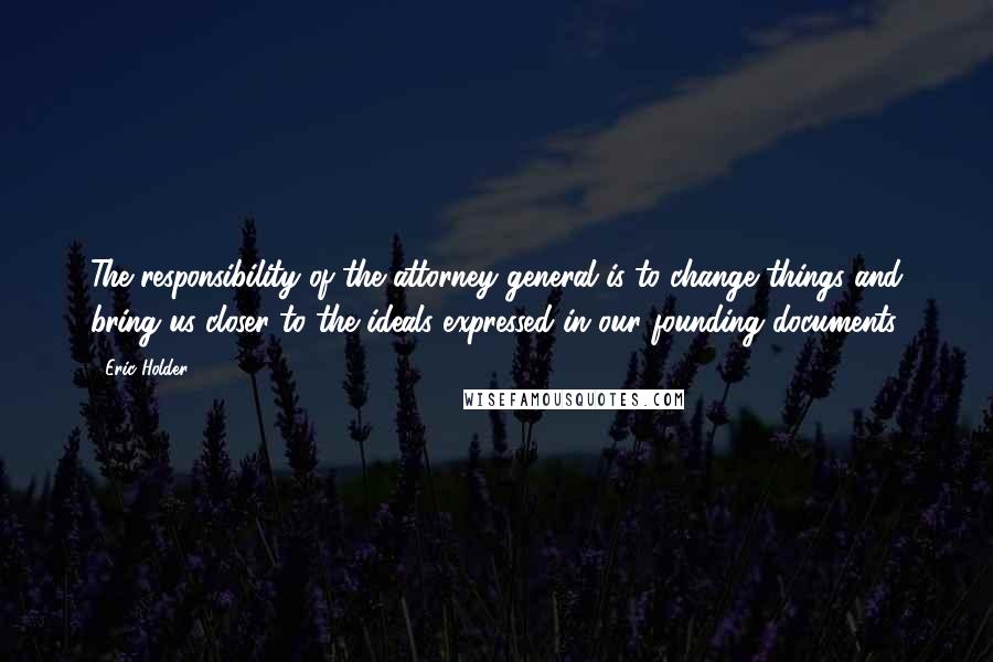 Eric Holder Quotes: The responsibility of the attorney general is to change things and bring us closer to the ideals expressed in our founding documents.