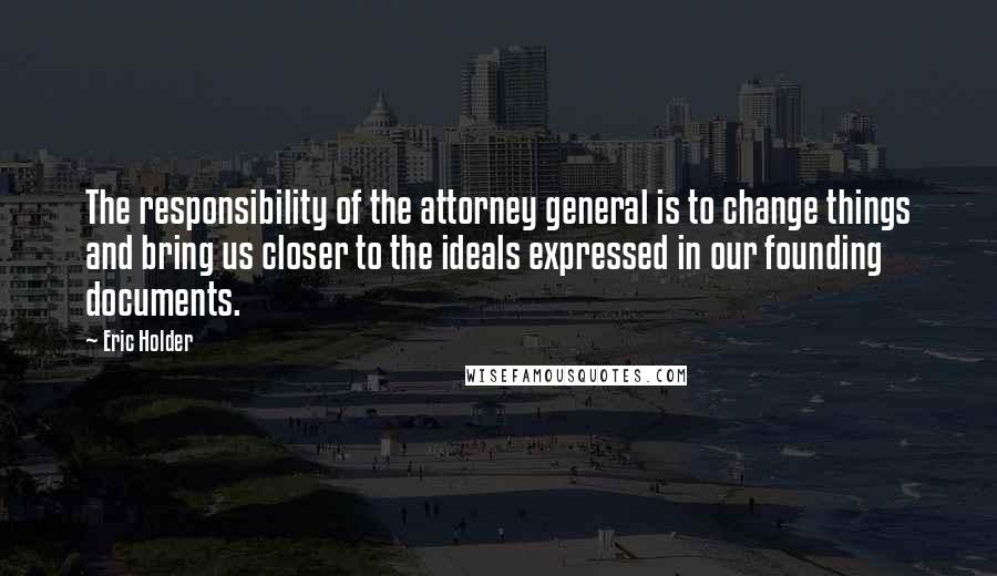 Eric Holder Quotes: The responsibility of the attorney general is to change things and bring us closer to the ideals expressed in our founding documents.