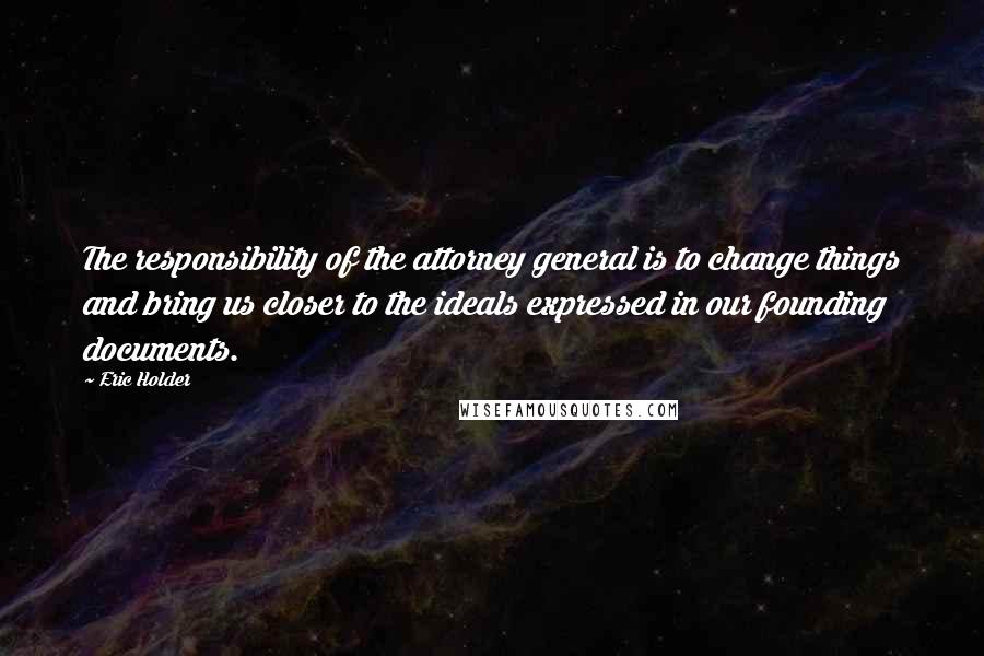 Eric Holder Quotes: The responsibility of the attorney general is to change things and bring us closer to the ideals expressed in our founding documents.