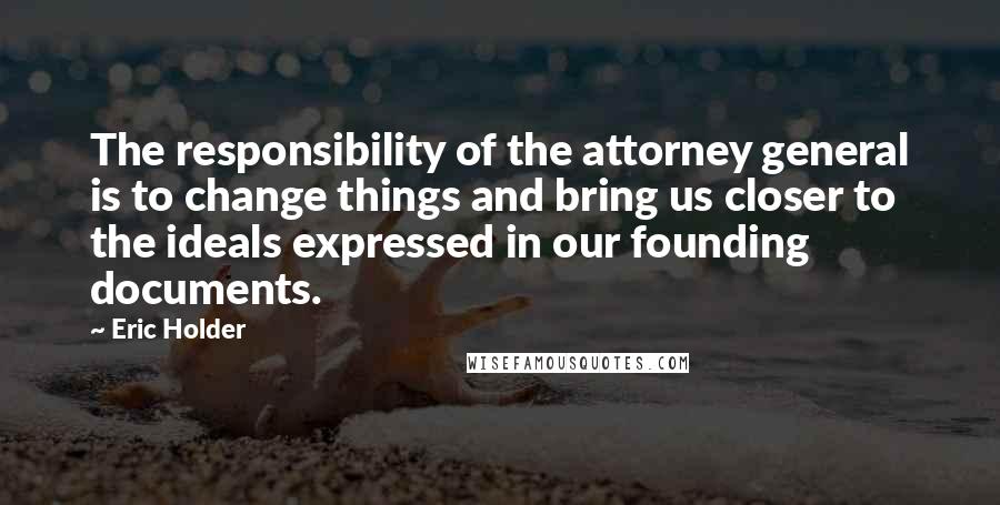 Eric Holder Quotes: The responsibility of the attorney general is to change things and bring us closer to the ideals expressed in our founding documents.