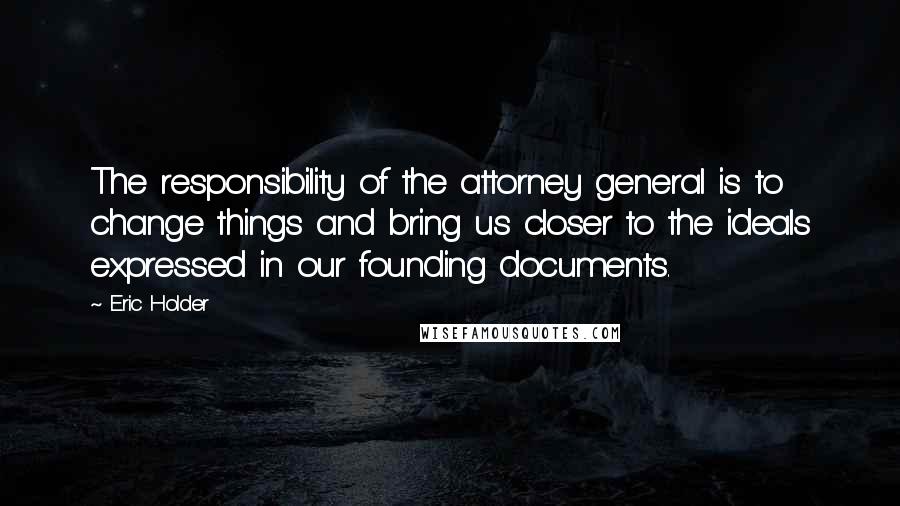 Eric Holder Quotes: The responsibility of the attorney general is to change things and bring us closer to the ideals expressed in our founding documents.