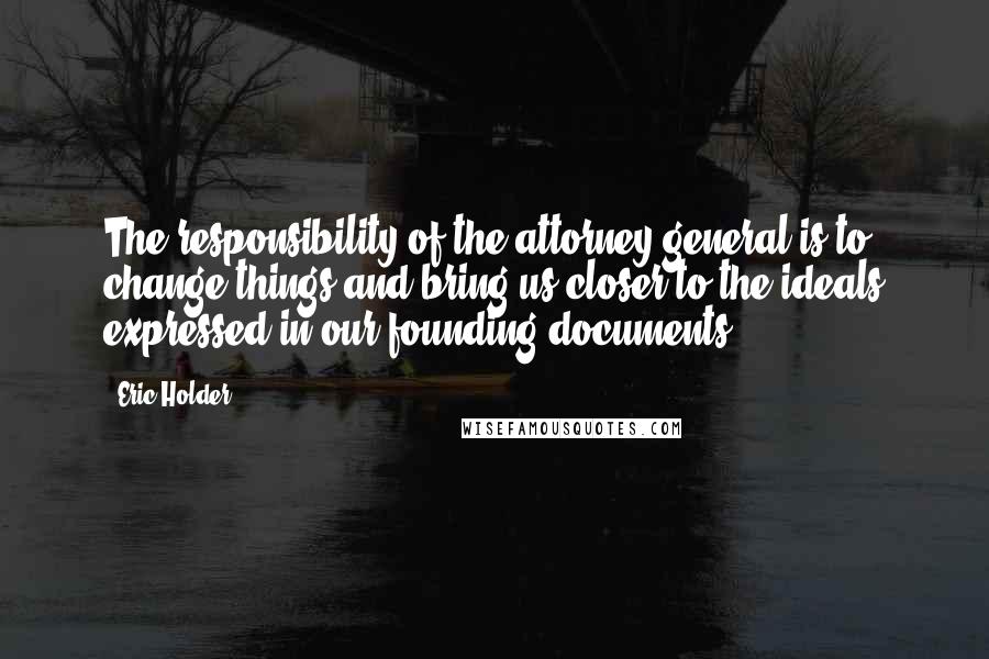 Eric Holder Quotes: The responsibility of the attorney general is to change things and bring us closer to the ideals expressed in our founding documents.