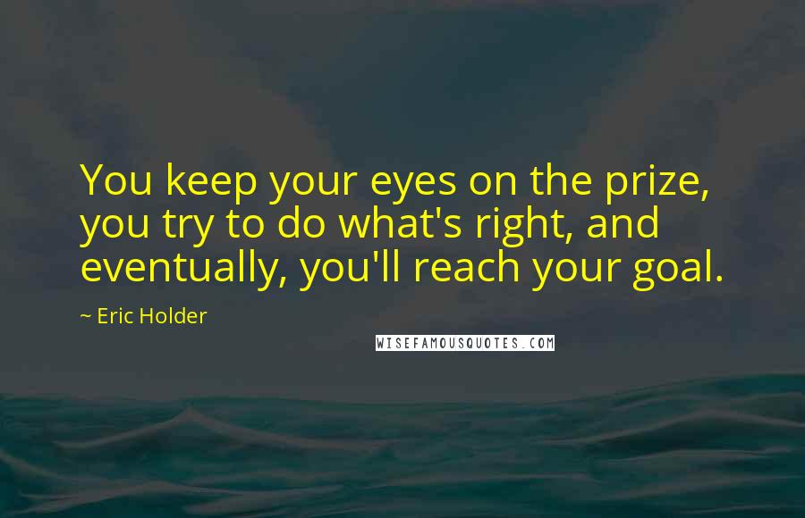 Eric Holder Quotes: You keep your eyes on the prize, you try to do what's right, and eventually, you'll reach your goal.