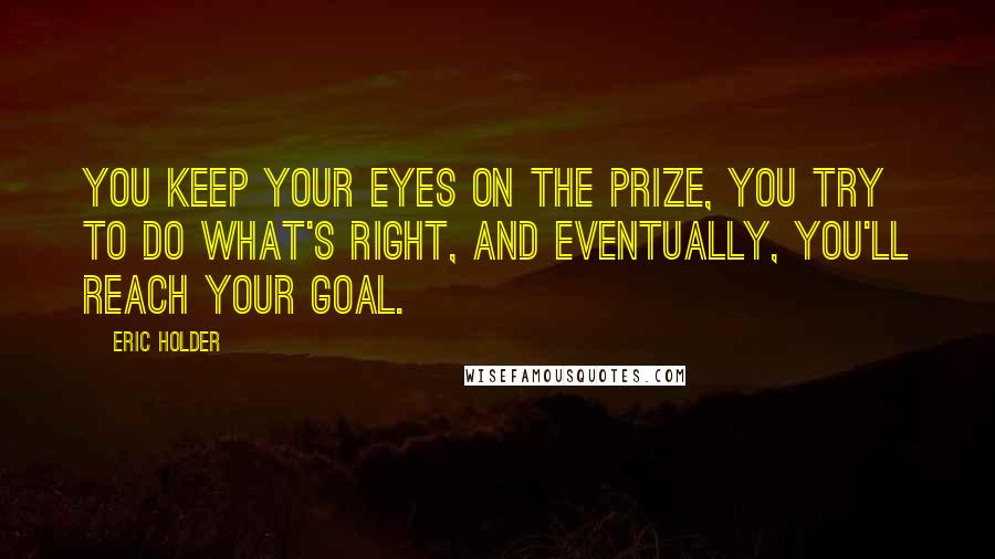 Eric Holder Quotes: You keep your eyes on the prize, you try to do what's right, and eventually, you'll reach your goal.