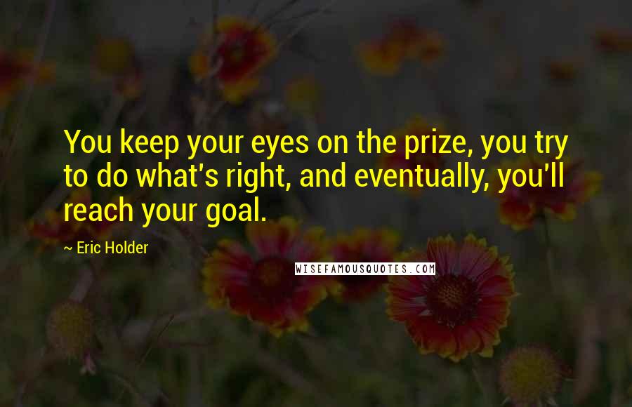 Eric Holder Quotes: You keep your eyes on the prize, you try to do what's right, and eventually, you'll reach your goal.