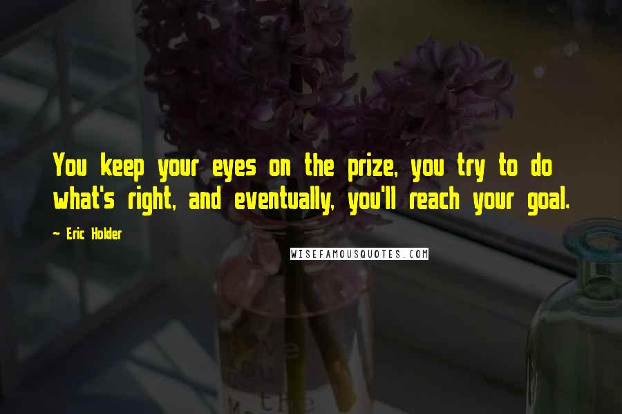 Eric Holder Quotes: You keep your eyes on the prize, you try to do what's right, and eventually, you'll reach your goal.