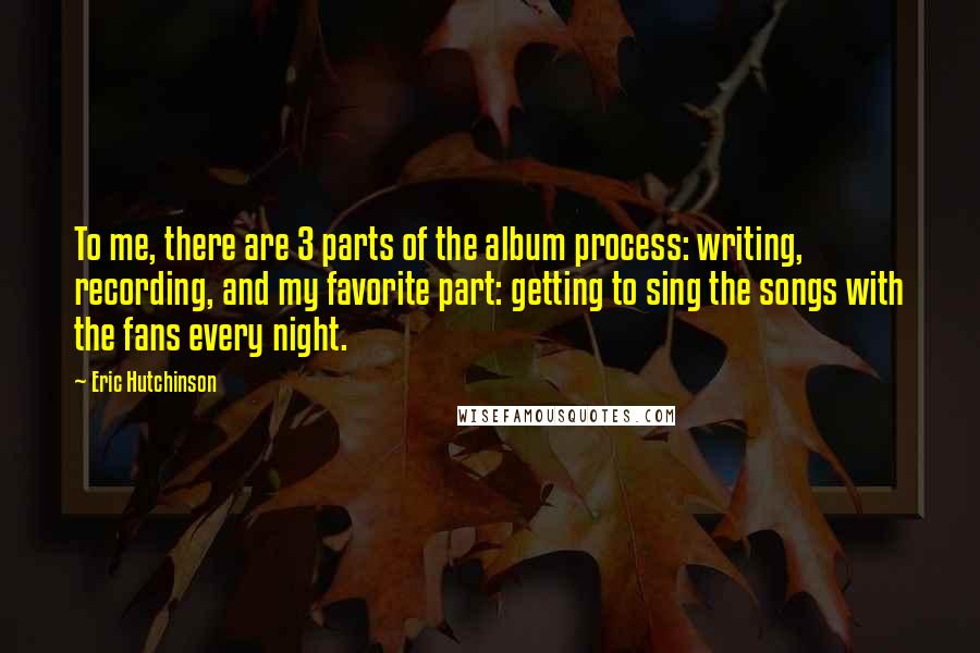 Eric Hutchinson Quotes: To me, there are 3 parts of the album process: writing, recording, and my favorite part: getting to sing the songs with the fans every night.