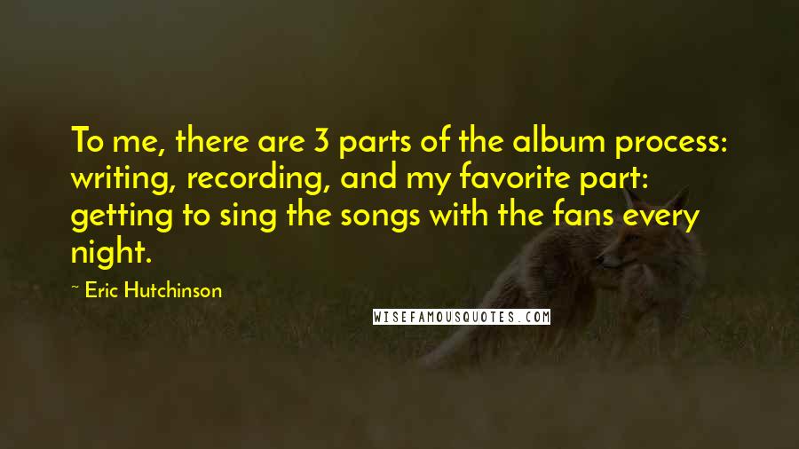 Eric Hutchinson Quotes: To me, there are 3 parts of the album process: writing, recording, and my favorite part: getting to sing the songs with the fans every night.