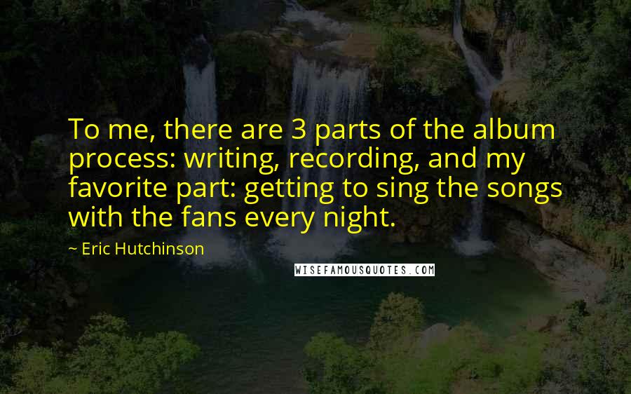 Eric Hutchinson Quotes: To me, there are 3 parts of the album process: writing, recording, and my favorite part: getting to sing the songs with the fans every night.