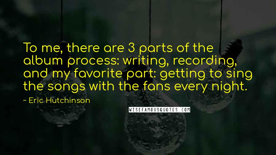 Eric Hutchinson Quotes: To me, there are 3 parts of the album process: writing, recording, and my favorite part: getting to sing the songs with the fans every night.