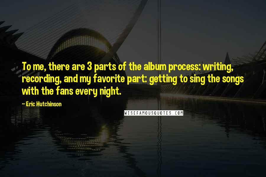 Eric Hutchinson Quotes: To me, there are 3 parts of the album process: writing, recording, and my favorite part: getting to sing the songs with the fans every night.