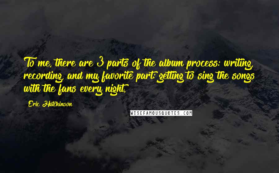 Eric Hutchinson Quotes: To me, there are 3 parts of the album process: writing, recording, and my favorite part: getting to sing the songs with the fans every night.