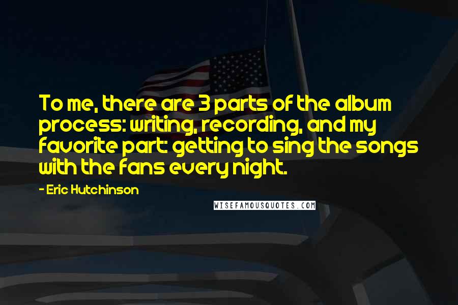 Eric Hutchinson Quotes: To me, there are 3 parts of the album process: writing, recording, and my favorite part: getting to sing the songs with the fans every night.