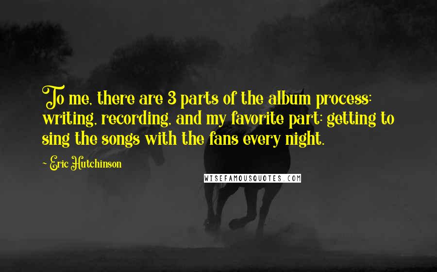 Eric Hutchinson Quotes: To me, there are 3 parts of the album process: writing, recording, and my favorite part: getting to sing the songs with the fans every night.