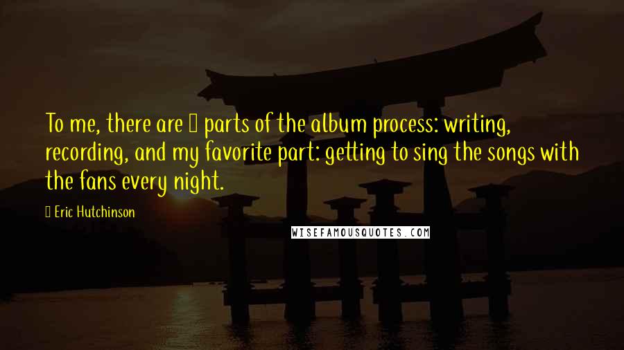 Eric Hutchinson Quotes: To me, there are 3 parts of the album process: writing, recording, and my favorite part: getting to sing the songs with the fans every night.