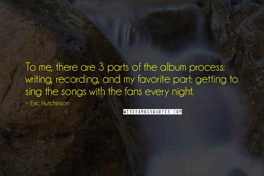 Eric Hutchinson Quotes: To me, there are 3 parts of the album process: writing, recording, and my favorite part: getting to sing the songs with the fans every night.