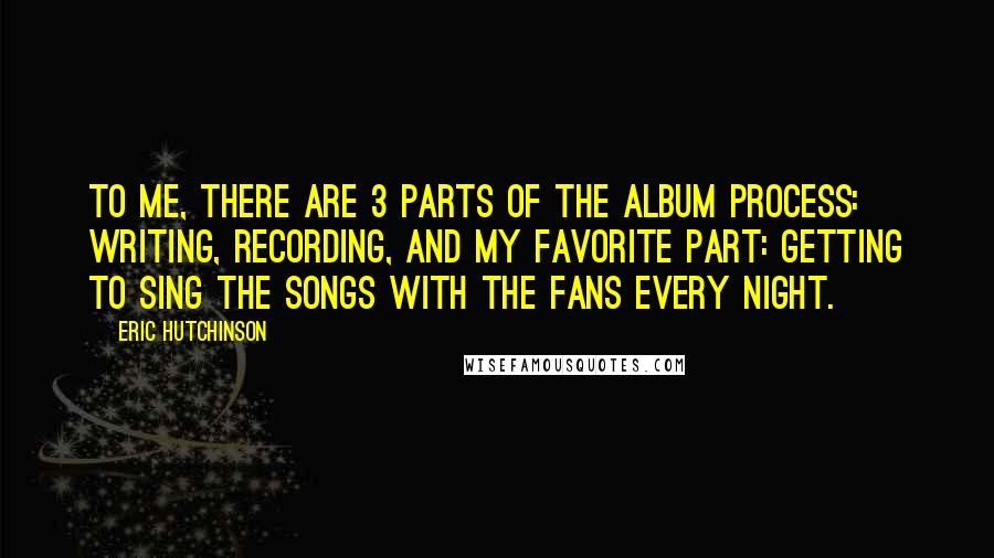 Eric Hutchinson Quotes: To me, there are 3 parts of the album process: writing, recording, and my favorite part: getting to sing the songs with the fans every night.