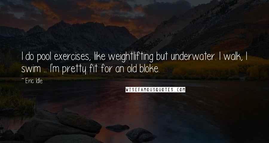 Eric Idle Quotes: I do pool exercises, like weightlifting but underwater. I walk, I swim ... I'm pretty fit for an old bloke.