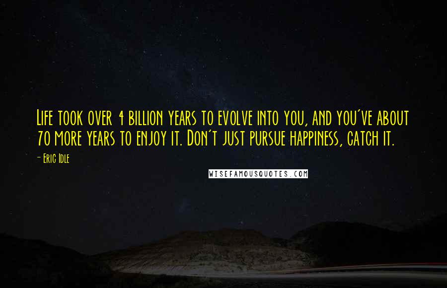 Eric Idle Quotes: Life took over 4 billion years to evolve into you, and you've about 70 more years to enjoy it. Don't just pursue happiness, catch it.